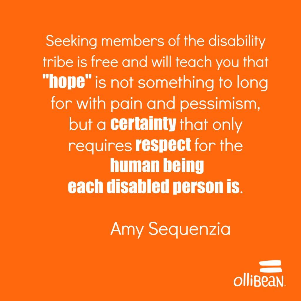 Seeking members of the disability tribe is free and will teach you that "hope" is not something to long for with pain and pessimism, but a certainty that only requires respect for the human being each disabled person is.Amy Sequenzia on Ollibean