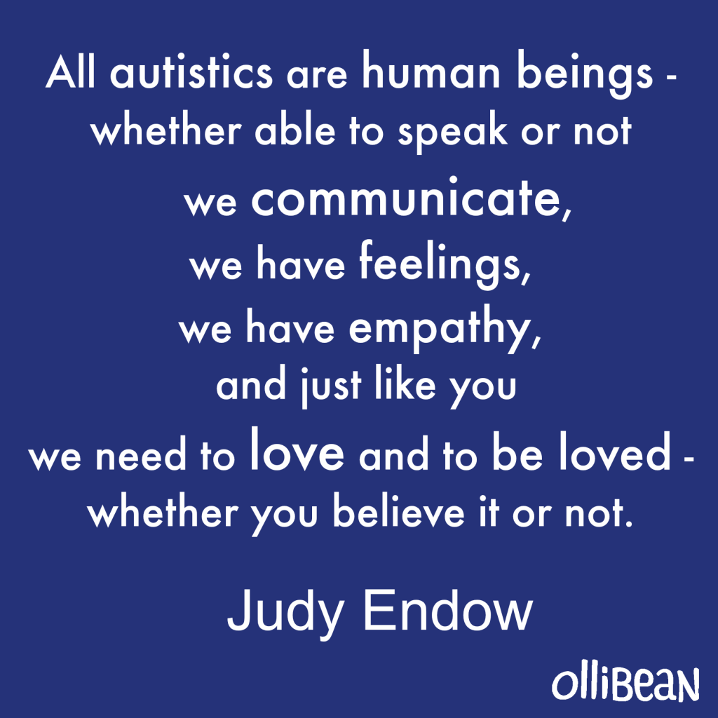Blue square All autistics are human beings - whether able to speak or not we communicate, we have feelings, we have empathy, and just like you we need to love and to be loved - whether you believe it or not." Judy Endow on Ollibean