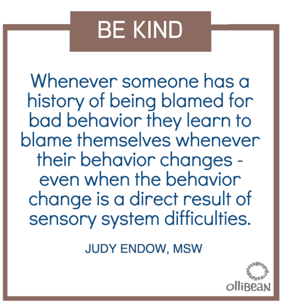 Outline of brown square. Text Reads " BE KIND. Whenever someone has a history of being blamed for bad behavior they learn to blame themselves whenever their behavior changes - even when the behavior change is a direct result of sensory system difficulties. JUDY ENDOW,MSW on OLLIBEAN"