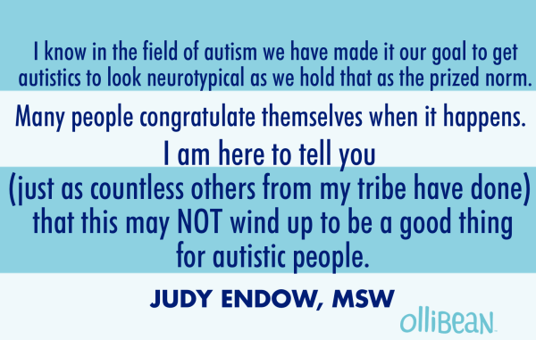 "I know in the field of autism we have made it our goal to get autistics to look neurotypical as we hold that as the prized norm. Many people congratulate themselves when it happens. I am here to tell you (just as countless others from my tribe have done) that this may NOT wind up to be a good thing for autistic people. JUDY ENDOW,MSW on OLLIBEAN"