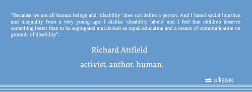 Because we are all human beings and ‘disability’ does not define a person. And I hated social injustice and inequality from a very young age. I dislike ‘disability labels’ and I feel that children deserve something better than to be segregated and denied an equal education and a means of communication on grounds of disability. Richard Attfield activist. author. human.