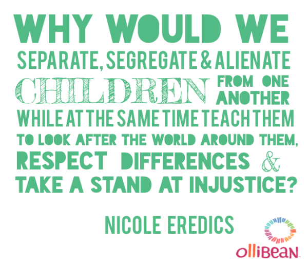 Why would we separate, segregate and alienate children from one another while at the same time teach them to look after the world around them, respect differences and take a stand at injustice ? Nicole Eredics on Ollibean