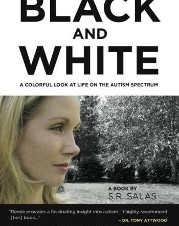 op one fourth of book cover is a white background" Black and White" written in black text with capital letters in large font "A Colorful Look at Life on the Autism Spectrum"Beneath also in black text with capital letters written in small font . Middle section contains a color photograph of blonde light skinned woman in profile . Text in right hand corner reads A Book by S.R. Salas Bottom quarter of bookcover has a black background with white text, small font that reads "Renee provides a fascinating insight to autism, I highly recommed (her) book..."- Dr. Tony Attwood "Black and White provides an inside positive view of autism..." - Dr Temple Grandin