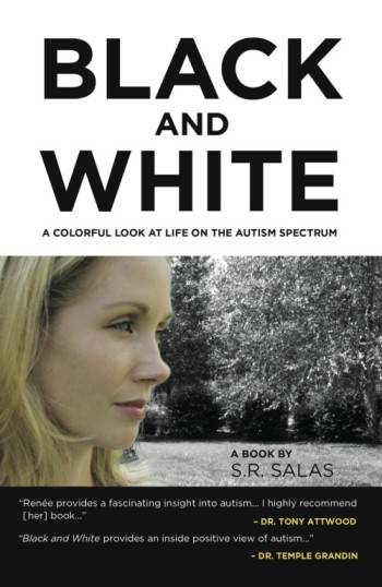 op one fourth of book cover is a white background" Black and White" written in black text with capital letters in large font "A Colorful Look at Life on the Autism Spectrum"Beneath also in black text with capital letters written in small font . Middle section contains a color photograph of blonde light skinned woman in profile . Text in right hand corner reads A Book by S.R. Salas Bottom quarter of bookcover has a black background with white text, small font that reads "Renee provides a fascinating insight to autism, I highly recommed (her) book..."- Dr. Tony Attwood "Black and White provides an inside positive view of autism..." - Dr Temple Grandin