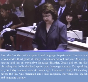 I am deaf mother with a speech and language impairment. I have a son who attended third grade at Grady Elementary School last year. My son is hearing and has an expressive language disorder. Grady did not provide him adequate, individualized speech and language therapy. I'm speaking to you today because over 40 years ago, I attended Grady Elementary before the law was mandated and I had adequate, individualized speech and language therapy.