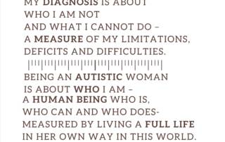 My diagnosis is about who I am NOT and what I cannot do – a measure of my limitations, deficits and difficulties. Being an autistic woman is about who I am – a human being who IS, who CAN and who DOES – measured by living a full life in her own way in this world. Judy Endow on Ollibean