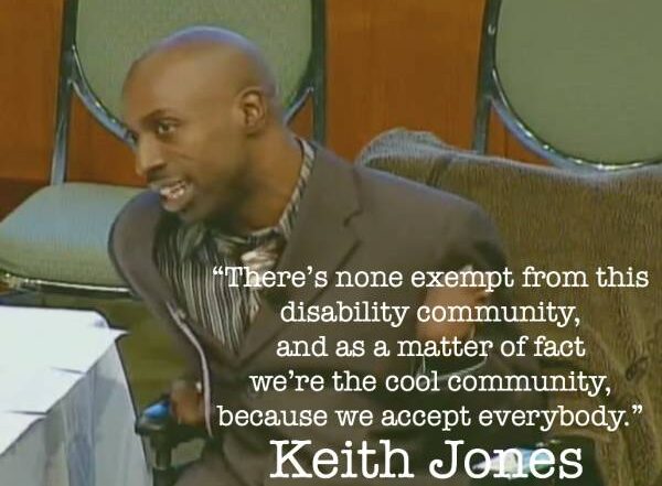 .There’s none exempt from this disability community, and as a matter of fact we’re the cool community, because we accept everybody.” Keith Jones