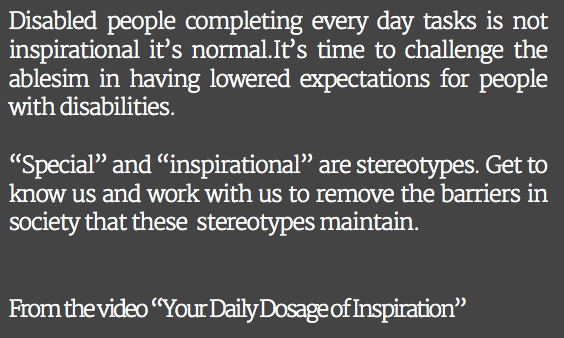 Disabled people completing every day tasks is not inspirational it’s normal.It’s time to challenge the ablesim in having lowered expectations for people with disabilities. “Special” and “inspirational” are stereotypes. Get to know us and work with us to remove the barriers in society that these stereotypes maintain. From the video “Your Daily Dosage of Inspiration”