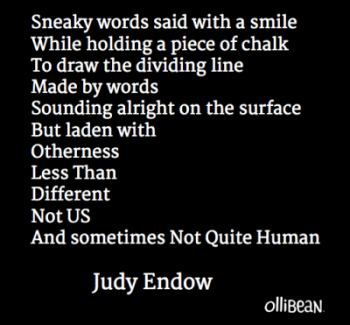 Image description: Black square with white text "Sneaky words said with a smile While holding a piece of chalk To draw the dividing line Made by words Sounding alright on the surface But laden with Otherness Less Than Different Not US And sometimes Not Quite Human. Judy Endow on Ollibean."