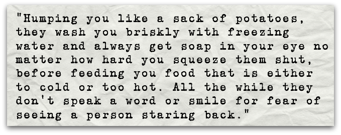“Humping you like a sack of potatoes, they wash you briskly with freezing water and always get soap in your eye no matter how hard you squeeze them shut, before feeding you food that is either to cold or too hot. All the while they don’t speak a word or smile for fear of seeing a person staring back.”