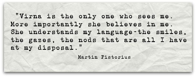  “Virna is the only one who sees me. More importantly she believes in me. She understands my language-the smiles, the gazes, the nods that are all I have at my disposal.”Martin Pistorius