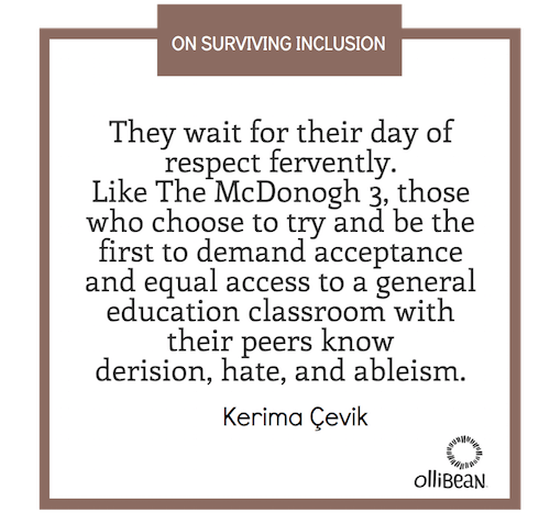 They wait for their day of respect fervently. Like The McDonogh 3, those who choose to try and be the first to demand acceptance and equal access to a general education classroom with their peers know derision, hate, and ableism. Kerima Çevik on Ollibean