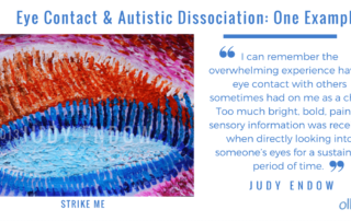 Eye Contact and Autistic Dissociation One Example Photo of Judy Endow's art "Strike Me" I can remember the overwhelming experience having eye contact with others sometimes had on me as a child. Too much bright, bold, painful sensory information was received when directly looking into someone’s eyes for a sustained period of time. Judy Endow on Ollibean