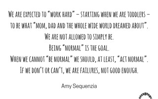 "We are expected to “work hard” – starting when we are toddlers – to be what “mom, dad and the whole wide world dreamed about”. We are not allowed to simply be. Being “normal” is the goal. When we cannot “be normal” we should, at least, “act normal”. If we don’t or can’t, we are failures, not good enough." Amy Sequenzia on Ollibean