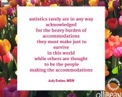 autistics rarely are in any way acknowledged for the heavy burden of accommodations they must make just to survive in this world while others are thought to be the people making the accommodations!. Judy Endow on Ollibean