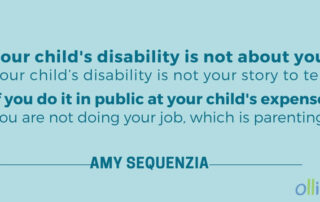 Your child's disability is not about you. Your child’s disability is not your story to tell. If you do it in public at your child’s expense, you are not doing your job, which is parenting. - Amy Sequenzia on Ollibean