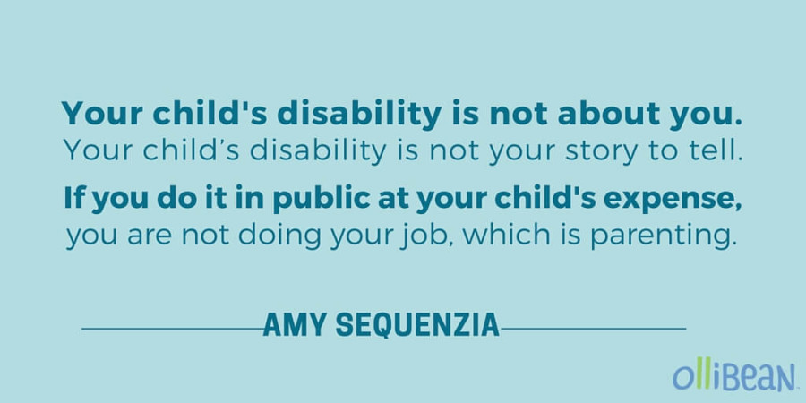 Your child's disability is not about you. Your child’s disability is not your story to tell. If you do it in public at your child’s expense, you are not doing your job, which is parenting. - Amy Sequenzia on Ollibean