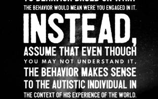 When it comes to autistic individuals, try to refrain from assigning motive and meaning to behavior based on what the behavior would mean were you engaged in it. Instead, assume that even though you may not understand it, the behavior makes sense to the autistic individual in the context of his experience of the world. Judy Endow on Ollibean