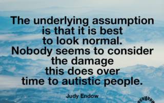 The underlying assumption is that it is best to look normal. Nobody seems to consider the damage this does over time to autistic people. Judy Endow on Ollibean