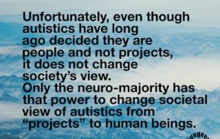 Unfortunately, even though autistics have long ago decided they are people and not projects, it does not change society’s view. Only the neuro-majority has that power to change societal view of autistics from “projects” to human beings. Judy Endow on Ollibean