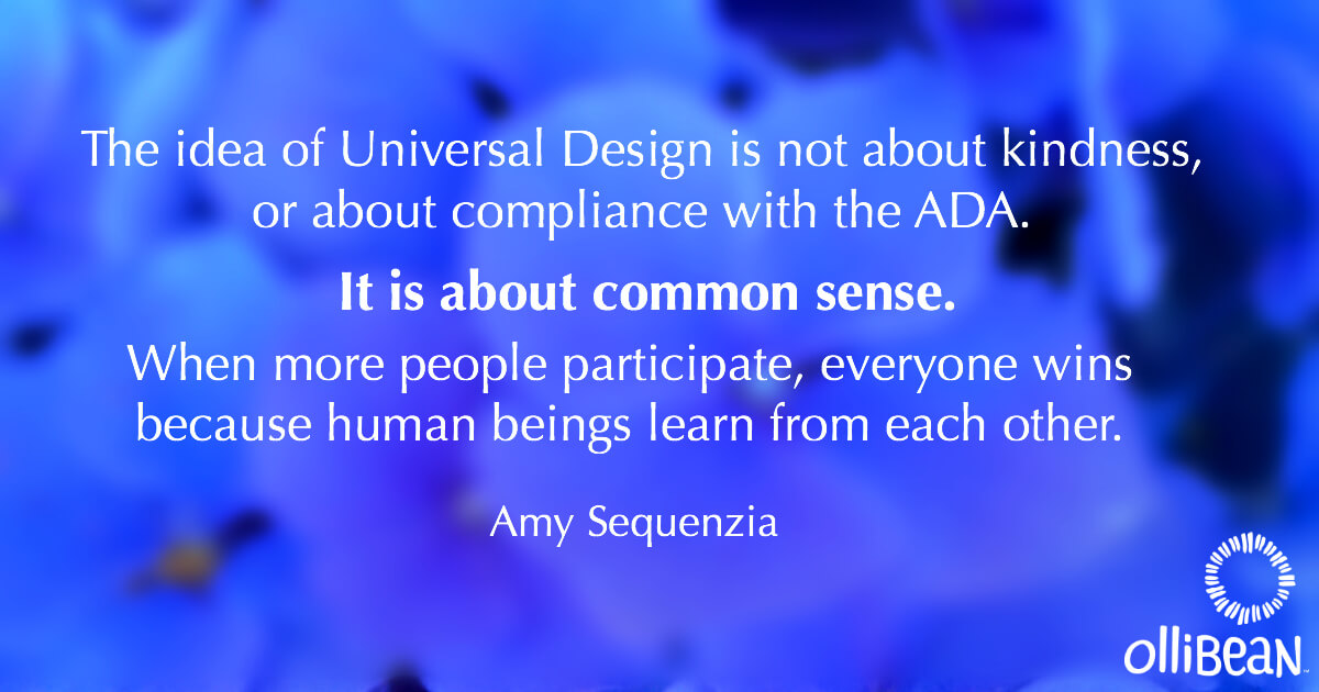 The idea of Universal Design is not about kindness, or about compliance with the ADA. It is about common sense. When more people participate, everyone wins because human beings learn from each other. Amy Sequenzia on Ollibean