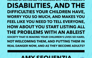 Instead of listing all the reasons why your children’s disabilities, and the difficulties your children have, worry you so much, and makes you feel like you need to tell everyone, how about you start listing all the problems with an ableist society that is making your children’s lives so hard, not welcoming them, and putting them in real danger now, and as they become adults? Amy Sequenzia on Ollibean