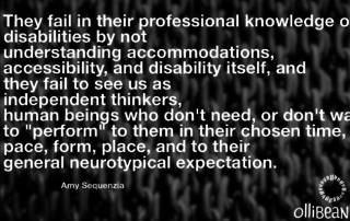 They fail in their professional knowledge of disabilities by not understanding accommodations, accessibility, and disability itself, and they fail to see us as independent thinkers, human beings who don't need, or don't want to "perform" to them in their chosen time, pace, form, place, and to their general neurotypical expectation. Amy Sequenzia on Ollibean