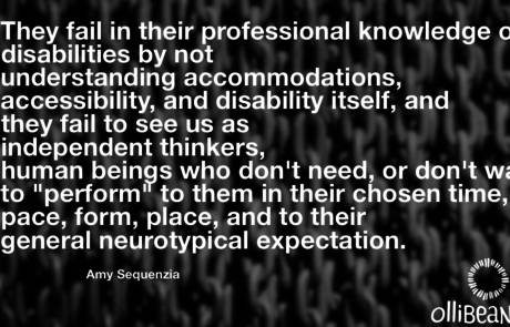 They fail in their professional knowledge of disabilities by not understanding accommodations, accessibility, and disability itself, and they fail to see us as independent thinkers, human beings who don't need, or don't want to "perform" to them in their chosen time, pace, form, place, and to their general neurotypical expectation. Amy Sequenzia on Ollibean