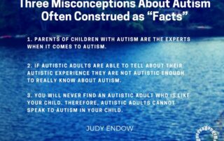 Three Misconceptions About Autism Often Construed as “Facts” 1. PARENTS OF CHILDREN WITH AUTISM ARE THE EXPERTS WHEN IT COMES TO AUTISM. 2. IF AUTISTIC ADULTS ARE ABLE TO TELL ABOUT THEIR AUTISTIC EXPERIENCE THEY ARE NOT AUTISTIC ENOUGH TO REALLY KNOW ABOUT AUTISM. 3. YOU WILL NEVER FIND AN AUTISTIC ADULT WHO IS LIKE YOUR CHILD. THEREFORE, AUTISTIC ADULTS CANNOT SPEAK TO AUTISM IN YOUR CHILD. Judy Endow on Ollibean