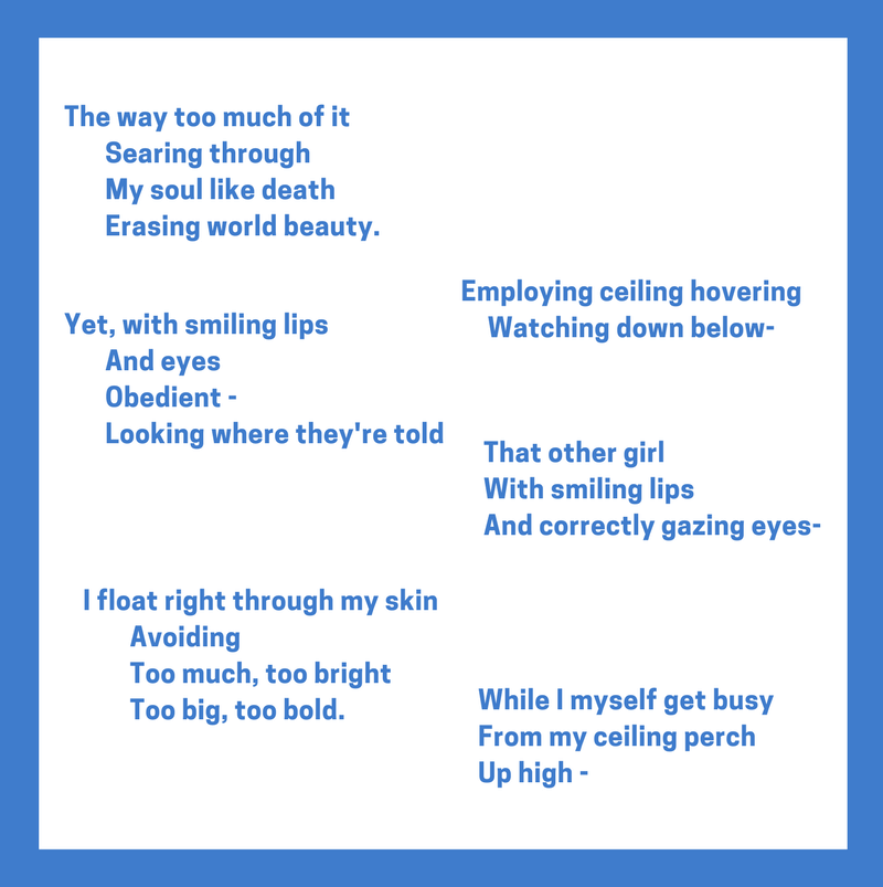 Text by Judy Endow: The way too much of it Searing through My soul like death Erasing world beauty. Yet, with smiling lips And eyes Obedient Looking where they're told Employing ceiling hovering Watching down below- That other girl With smiling lips And correctly gazing eyes- I float right through my skin Avoiding Too much, too bright Too big, too bold. While I myself get busy From my ceiling perch Up high -