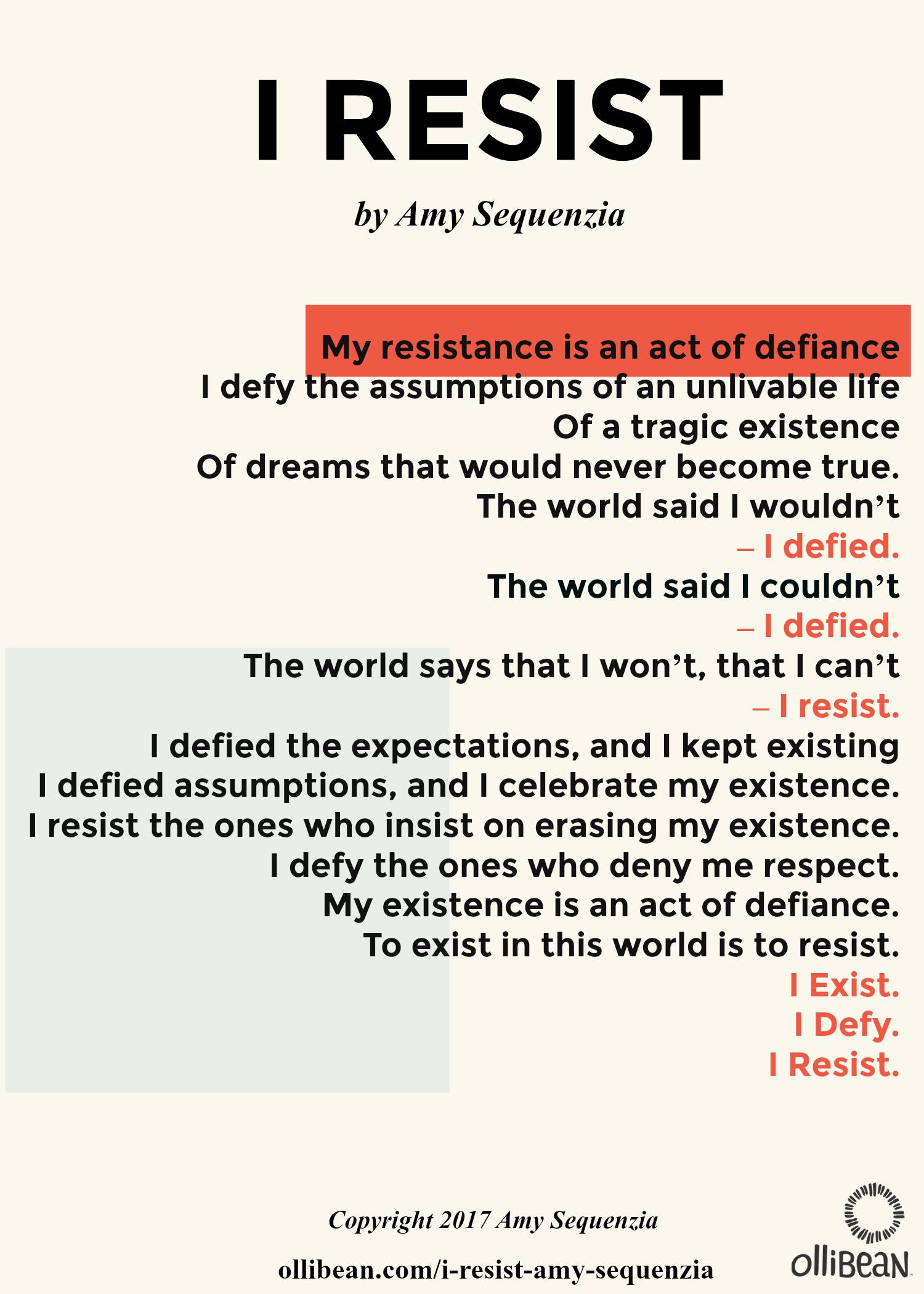 I Resist by Amy Sequenzia , My resistance is an act of defiance. I defy the assumptions of an unlivable life Of a tragic existence Of dreams that would never become true. The world said I wouldn’t – I defied. The world said I couldn’t – I defied. The world says that I won’t, that I can’t – I resist. I defied the expectations, and I kept existing. I defied assumptions, and I celebrate my existence. I resist the ones who insist on erasing my existence. I defy the ones who deny me respect. My existence is an act of defiance. To exist in this world is to resist. I Exist. I Defy. I Resist. ollibean logo. Copyright 2017 Amy Sequenzia 