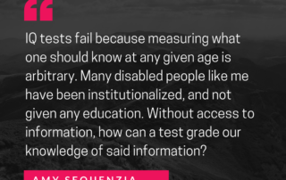 IQ tests fail because measuring what one should know at any given age is arbitrary. Many disabled people like me have been institutionalized, and not given any education. Without access to information, how can a test grade our knowledge of said information? Amy Sequenzia on Ollibean . ollibean.org/intelligence-is-an-ableist-concept